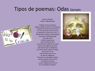 Tipos de poemas: Odas Ejemplo
Oda a la Cebolla
(Autor: Pablo Neruda)
“Cebolla luminosa redoma,
pétalo a pétalo se formó tu hermosura,
escamas de cristal te acrecentaron
y en el secreto de la tierra oscura
se redondeó tu vientre de rocío (…)
Estrella de los pobres, hada madrina
envuelta en delicado papel,
sales del suelo,
eterna, intacta, pura
como semilla de astro
y al cortarte el cuchillo en la cocina
sube la única lágrima sin pena.
Nos hiciste llorar sin afligirnos.
Yo cuanto existes celebré, cebolla,
pero para mí eres
más hermosa que un ave
de plumas cegadoras,
eres para mis ojos globo celeste,
copa de platino, baile inmóvil
de anémona nevada
y vive la fragancia de la tierra
en tu naturaleza cristalina”.
 