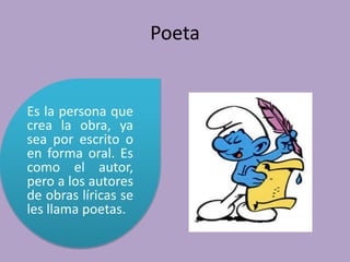 Poeta
Es la persona que
crea la obra, ya
sea por escrito o
en forma oral. Es
como el autor,
pero a los autores
de obras líricas se
les llama poetas.
 