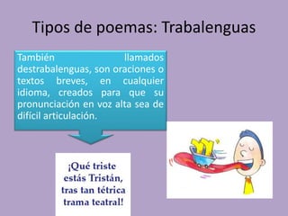 Tipos de poemas: Trabalenguas
También llamados
destrabalenguas, son oraciones o
textos breves, en cualquier
idioma, creados para que su
pronunciación en voz alta sea de
difícil articulación.
 