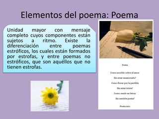 Elementos del poema: Poema
Unidad mayor con mensaje
completo cuyos componentes están
sujetos a ritmo. Existe la
diferenciación entre poemas
estróficos, los cuales están formados
por estrofas, y entre poemas no
estróficos, que son aquéllos que no
tienen estrofas.
 
