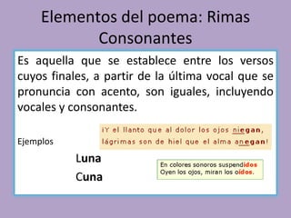 Elementos del poema: Rimas
Consonantes
Es aquella que se establece entre los versos
cuyos finales, a partir de la última vocal que se
pronuncia con acento, son iguales, incluyendo
vocales y consonantes.
Ejemplos
Luna
Cuna
 