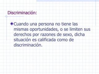 Discriminación: Cuando una persona no tiene las mismas oportunidades, o se limiten sus derechos por razones de sexo, dicha situación es calificada como de discriminación. 