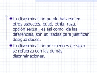 La discriminación puede basarse en otros aspectos, edad, etnia, raza, opción sexual, es así como  de las diferencias, son utilizadas para justificar desigualdades. La discriminación por razones de sexo  se refuerza con las demás discriminaciones. 