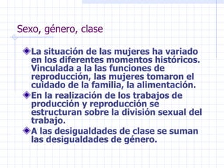 Sexo, género, clase La situación de las mujeres ha variado en los diferentes momentos históricos. Vinculada a la las funciones de  reproducción, las mujeres tomaron el cuidado de la familia, la alimentación. En la realización de los trabajos de producción y reproducción se estructuran sobre la división sexual del trabajo. A las desigualdades de clase se suman las desigualdades de género.  