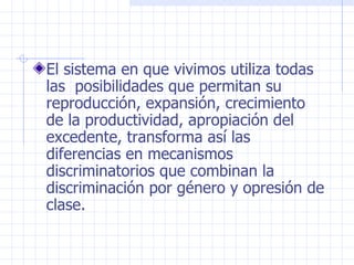 El sistema en que vivimos utiliza todas las  posibilidades que permitan su reproducción, expansión, crecimiento de la productividad, apropiación del excedente, transforma así las diferencias en mecanismos discriminatorios que combinan la discriminación por género y opresión de clase. 