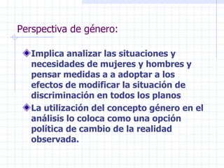 Implica analizar las situaciones y necesidades de mujeres y hombres y pensar medidas a a adoptar a los efectos de modificar la situación de discriminación en todos los planos La utilización del concepto género en el análisis lo coloca como una opción política de cambio de la realidad observada. Perspectiva de género: 