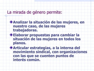 La mirada de género permite: Analizar la situación de las mujeres, en nuestro caso, de las mujeres trabajadoras. Elaborar propuestas para cambiar la situación de las mujeres en todos los planos. Articular estrategias, a la interna del movimiento sindical, con organizaciones con las que se cuenten puntos de interés común. 