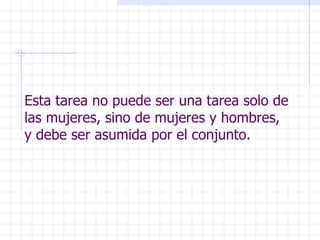 Esta tarea no puede ser una tarea solo de las mujeres, sino de mujeres y hombres, y debe ser asumida por el conjunto. 