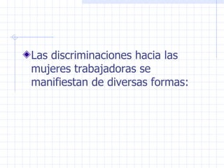 Las discriminaciones hacia las mujeres trabajadoras se  manifiestan de diversas formas: 