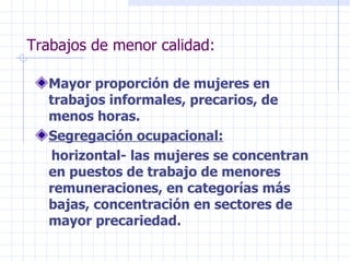 Trabajos de menor calidad:  Mayor proporción de mujeres en trabajos informales, precarios, de menos horas. Segregación ocupacional: horizontal- las mujeres se concentran en puestos de trabajo de menores remuneraciones, en categorías más bajas, concentración en sectores de mayor precariedad.   
