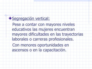 Segregación vertical: Pese a contar con mayores niveles educativos las mujeres encuentran mayores dificultades en las trayectorias laborales o carreras profesionales. Con menores oportunidades en ascensos o en la capacitación.  