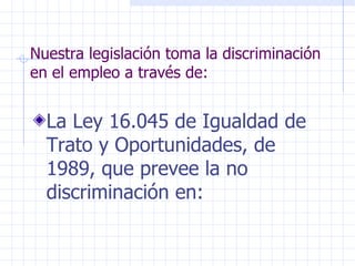 Nuestra legislación toma la discriminación en el empleo a través de: La Ley 16.045 de Igualdad de Trato y Oportunidades, de 1989, que prevee la no discriminación en: 