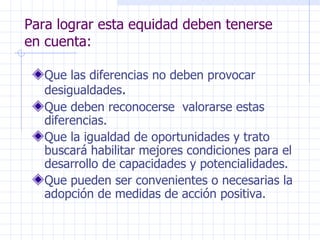 Para lograr esta equidad deben tenerse en cuenta: Que las diferencias no deben provocar desigualdades . Que deben reconocerse  valorarse estas diferencias. Que la igualdad de oportunidades y trato buscará habilitar mejores condiciones para el desarrollo de capacidades y potencialidades. Que pueden ser convenientes o necesarias la adopción de medidas de acción positiva. 