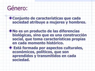 Género: Conjunto de características que cada sociedad atribuye a mujeres y hombres. No es un producto de las diferencias biológicas, sino que es una construcción social, que toma características propias en cada momento histórico. Está formada por aspectos culturales, económicos, políticos, que son aprendidos y transmitidos en cada sociedad. 