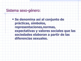 Sistema sexo-género: Se denomina así al conjunto de prácticas, símbolos, representaciones,normas, expectativas y valores sociales que las sociedades elaboran a partir de las diferencias sexuales. 