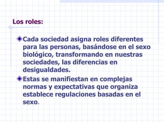 Los roles: Cada sociedad asigna roles diferentes para las personas, basándose en el sexo biológico, transformando en nuestras sociedades, las diferencias en desigualdades. Estas se manifiestan en complejas normas y expectativas que organiza establece regulaciones basadas en el sexo . 