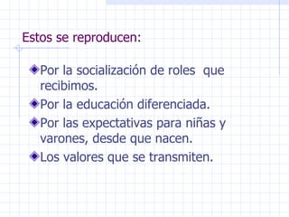 Estos se reproducen: Por la socialización de roles  que recibimos. Por la educación diferenciada. Por las expectativas para niñas y varones, desde que nacen. Los valores que se transmiten. 