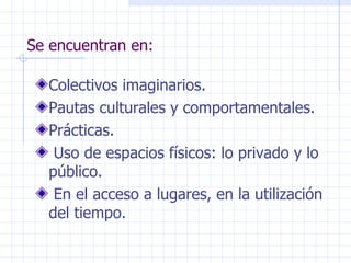 Se encuentran en: Colectivos imaginarios. Pautas culturales y comportamentales. Prácticas. Uso de espacios físicos: lo privado y lo público. En el acceso a lugares, en la utilización del tiempo. 