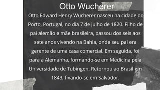 Otto Wucherer
Otto Edward Henry Wucherer nasceu na cidade do
Porto, Portugal, no dia 7 de julho de 1820. Filho de
pai alemão e mãe brasileira, passou dos seis aos
sete anos vivendo na Bahia, onde seu pai era
gerente de uma casa comercial. Em seguida, foi
para a Alemanha, formando-se em Medicina pela
Universidade de Tubingen. Retornou ao Brasil em
1843, fixando-se em Salvador.
 
