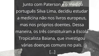 Junto com Paterson e o médico
português Silva Lima, decidiu estudar
a medicina não nos livros europeus,
mas nos próprios doentes. Dessa
maneira, os três constituíram a Escola
Tropicalista Baiana, que investigou
várias doenças comuns no país.
[...]
 