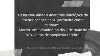 Pesquisou ainda a anatomia patológica da
doença conhecida vulgarmente como
“ainhum”.
Morreu em Salvador, no dia 7 de maio de
1873, vítima de apoplexia cerebral.
Disponível em: <http://www.invivo.fiocruz.br/historia/otto-wucherer/>. (Com cortes).
 