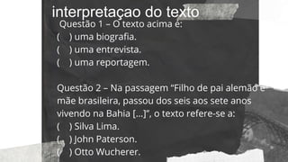 interpretaçao do texto
Questão 1 – O texto acima é:
( ) uma biografia.
( ) uma entrevista.
( ) uma reportagem.
Questão 2 – Na passagem “Filho de pai alemão e
mãe brasileira, passou dos seis aos sete anos
vivendo na Bahia [...]”, o texto refere-se a:
( ) Silva Lima.
( ) John Paterson.
( ) Otto Wucherer.
 