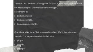 Questão 3 – Observe: “Em seguida, foi para a Alemanha, formando-se
em Medicina pela Universidade de Tubingen.”
Esse trecho é:
( ) uma narração.
( ) uma descrição.
( ) uma argumentação.
Questão 4 – Na frase “Retornou ao Brasil em 1843, fixando-se em
Salvador.”, a expressão sublinhada indica:
( ) lugar.
( ) modo.
( ) tempo.
 