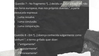 Questão 7 – No fragmento “[...] decidiu estudar a medicina não
nos livros europeus, mas nos próprios doentes.”, a parte
destacada expressa:
( ) uma ressalva.
( ) uma conclusão.
( ) uma comparação.
Questão 8 – Em “[...] doença conhecida vulgarmente como
‘ainhum’.”, o termo grifado quer dizer:
( ) “antigamente”.
( ) “popularmente”.
( ) “erroneamente”.
 