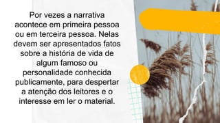 Por vezes a narrativa
acontece em primeira pessoa
ou em terceira pessoa. Nelas
devem ser apresentados fatos
sobre a história de vida de
algum famoso ou
personalidade conhecida
publicamente, para despertar
a atenção dos leitores e o
interesse em ler o material.
 