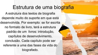 Estrutura de uma biografia
A estrutura dos textos de biografia
depende muito do suporte em que está
desenvolvida. Por exemplo: se for escrita
no formato de livro, terá a estrutura
padrão de um livros: introdução,
capítulos de desenvolvimento,
conclusão. Cada capítulo pode ser
referente a uma das fases da vida do
biografado.
 