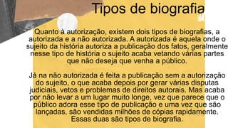 Tipos de biografia
Quanto à autorização, existem dois tipos de biografias, a
autorizada e a não autorizada. A autorizada é aquela onde o
sujeito da história autoriza a publicação dos fatos, geralmente
nesse tipo de história o sujeito acaba vetando várias partes
que não deseja que venha a público.
Já na não autorizada é feita a publicação sem a autorização
do sujeito, o que acaba depois por gerar várias disputas
judiciais, vetos e problemas de direitos autorais. Mas acaba
por não levar a um lugar muito longe, vez que parece que o
público adora esse tipo de publicação e uma vez que são
lançadas, são vendidas milhões de cópias rapidamente.
Essas duas são tipos de biografia.
 