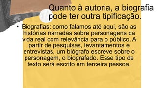 Quanto à autoria, a biografia
pode ter outra tipificação.
• Biografias: como falamos até aqui, são as
histórias narradas sobre personagens da
vida real com relevância para o público. A
partir de pesquisas, levantamentos e
entrevistas, um biógrafo escreve sobre o
personagem, o biografado. Esse tipo de
texto será escrito em terceira pessoa.
 