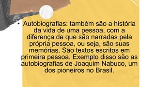 • Autobiografias: também são a história
da vida de uma pessoa, com a
diferença de que são narradas pela
própria pessoa, ou seja, são suas
memórias. São textos escritos em
primeira pessoa. Exemplo disso são as
autobiografias de Joaquim Nabuco, um
dos pioneiros no Brasil.
 