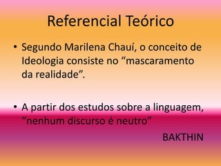 Referencial TeóricoSegundo Marilena Chauí, o conceito de Ideologia consiste no “mascaramento da realidade”. A partir dos estudos sobre a linguagem, “nenhum discurso é neutro”                                                          BAKTHIN