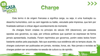 Este termo é de origem francesa e significa carga, ou seja, é uma ilustração ou
desenho humorístico, com ou sem legenda ou balão, veiculado pela imprensa, que tem por
finalidade satirizar e criticar algum acontecimento do momento
As charges foram criadas no princípio do século XIX (dezenove), por pessoas
opostas aos governos, ou seja, por críticos políticos que queriam se expressar de forma
jamais apresentada, inusitada. Foram reprimidos por governos, porém estes textos foram
bastante aceitos pela população, fato que acarretou sua existência até os tempos atuais. As
charges costumam ser publicadas em jornais, revistas, livros, etc. Nos jornais e revistas as
charges podem ser encontradas na sessão de cultura ou de opinião.
 