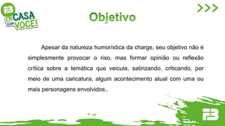 Apesar da natureza humorística da charge, seu objetivo não é
simplesmente provocar o riso, mas formar opinião ou reflexão
crítica sobre a temática que veicula, satirizando, criticando, por
meio de uma caricatura, algum acontecimento atual com uma ou
mais personagens envolvidos..
 