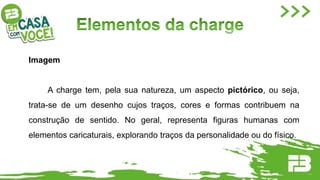 Imagem
A charge tem, pela sua natureza, um aspecto pictórico, ou seja,
trata-se de um desenho cujos traços, cores e formas contribuem na
construção de sentido. No geral, representa figuras humanas com
elementos caricaturais, explorando traços da personalidade ou do físico.
 