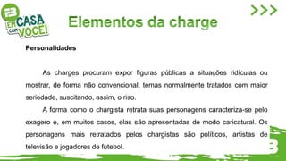 Personalidades
As charges procuram expor figuras públicas a situações ridículas ou
mostrar, de forma não convencional, temas normalmente tratados com maior
seriedade, suscitando, assim, o riso.
A forma como o chargista retrata suas personagens caracteriza-se pelo
exagero e, em muitos casos, elas são apresentadas de modo caricatural. Os
personagens mais retratados pelos chargistas são políticos, artistas de
televisão e jogadores de futebol.
 