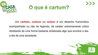 Um cartoon, cartune ou cartum é um desenho humorístico
acompanhado ou não de legenda, de caráter extremamente crítico
retratando de uma forma bastante sintetizada algo que envolve o dia-
a-dia de uma sociedade.
 