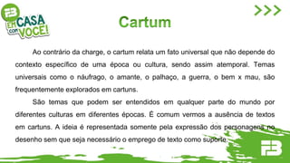 Ao contrário da charge, o cartum relata um fato universal que não depende do
contexto específico de uma época ou cultura, sendo assim atemporal. Temas
universais como o náufrago, o amante, o palhaço, a guerra, o bem x mau, são
frequentemente explorados em cartuns.
São temas que podem ser entendidos em qualquer parte do mundo por
diferentes culturas em diferentes épocas. É comum vermos a ausência de textos
em cartuns. A ideia é representada somente pela expressão dos personagens no
desenho sem que seja necessário o emprego de texto como suporte.
 