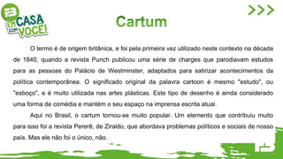 O termo é de origem britânica, e foi pela primeira vez utilizado neste contexto na década
de 1840, quando a revista Punch publicou uma série de charges que parodiavam estudos
para as pessoas do Palácio de Westminster, adaptados para satirizar acontecimentos da
política contemporânea. O significado original da palavra cartoon é mesmo "estudo", ou
"esboço", e é muito utilizada nas artes plásticas. Este tipo de desenho é ainda considerado
uma forma de comédia e mantém o seu espaço na imprensa escrita atual.
Aqui no Brasil, o cartum tornou-se muito popular. Um elemento que contribuiu muito
para isso foi a revista Pererê, de Ziraldo, que abordava problemas políticos e sociais de nosso
país. Mas ele não foi o único, não.
 