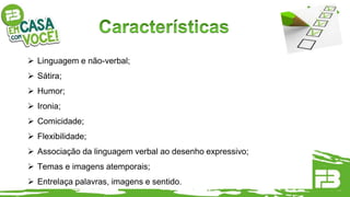  Linguagem e não-verbal;
 Sátira;
 Humor;
 Ironia;
 Comicidade;
 Flexibilidade;
 Associação da linguagem verbal ao desenho expressivo;
 Temas e imagens atemporais;
 Entrelaça palavras, imagens e sentido.
 