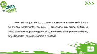 No cotidiano jornalístico, o cartum apresenta ao leitor referências
de mundo semelhantes ao dele. É embasado em crítica cultural e
ética, expondo os personagens alvo, revelando suas particularidades,
singularidades, posições sociais e políticas.
 