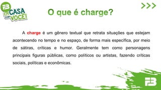 A charge é um gênero textual que retrata situações que estejam
acontecendo no tempo e no espaço, de forma mais específica, por meio
de sátiras, críticas e humor. Geralmente tem como personagens
principais figuras públicas, como políticos ou artistas, fazendo críticas
sociais, políticas e econômicas.
 