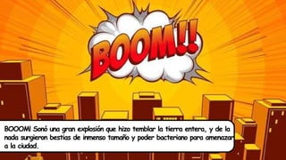 BOOOM! Sonó una gran explosión que hizo temblar la tierra entera, y de la
nada surgieron bestias de inmenso tamaño y poder bacteriano para amenazar
a la ciudad.
 