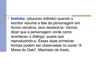  Indireto: (discurso indireto) quando o
escritor resume a fala da personagem em
forma narrativa, sem destacá-la. Vamos
dizer que a personagem conta como
aconteceu o diálogo, quase que
reproduzindo-o. Essas duas primeiras
formas podem ser observadas no conto "A
Missa do Galo", Machado de Assis.
 