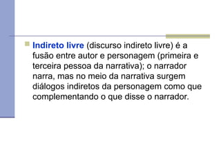  Indireto livre (discurso indireto livre) é a
fusão entre autor e personagem (primeira e
terceira pessoa da narrativa); o narrador
narra, mas no meio da narrativa surgem
diálogos indiretos da personagem como que
complementando o que disse o narrador.
 