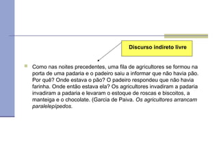  Como nas noites precedentes, uma fila de agricultores se formou na
porta de uma padaria e o padeiro saiu a informar que não havia pão.
Por quê? Onde estava o pão? O padeiro respondeu que não havia
farinha. Onde então estava ela? Os agricultores invadiram a padaria
invadiram a padaria e levaram o estoque de roscas e biscoitos, a
manteiga e o chocolate. (Garcia de Paiva. Os agricultores arrancam
paralelepípedos.
Discurso indireto livre
 