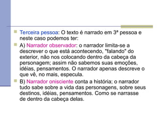  Terceira pessoa: O texto é narrado em 3ª pessoa e
neste caso podemos ter:
 A) Narrador observador: o narrador limita-se a
descrever o que está acontecendo, "falando" do
exterior, não nos colocando dentro da cabeça da
personagem; assim não sabemos suas emoções,
idéias, pensamentos. O narrador apenas descreve o
que vê, no mais, especula.
 B) Narrador onisciente conta a história; o narrador
tudo sabe sobre a vida das personagens, sobre seus
destinos, idéias, pensamentos. Como se narrasse
de dentro da cabeça delas.
 