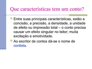Que características tem um conto?
 Entre suas principais características, estão a
concisão, a precisão, a densidade, a unidade
de efeito ou impressão total – o conto precisa
causar um efeito singular no leitor; muita
excitação e emotividade.
 Ao escritor de contos dá-se o nome de
contista.
 